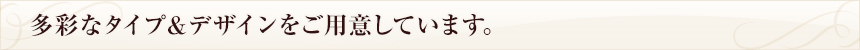 多彩なタイプ"デザインをご用意しています。